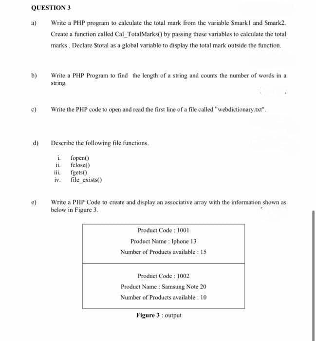 QUESTION 3
a)
Write a PHP program to calculate the total mark from the variable Smarkl and Smark2.
Create a function called Cal_TotalMarks() by passing these variables to calculate the total
marks . Declare Stotal as a global variable to display the total mark outside the function.
b)
Write a PHP Program to find the length of a string and counts the number of words in a
string.
c)
Write the PHP code to open and read the first line of a file called "webdictionary.txt".
d)
Describe the following file functions.
i. fopen()
ii. felose()
iii.
fgets()
iv.
file_exists()
Write a PHP Code to create and display an associative array with the information shown as
below in Figure 3.
e)
Product Code : 1001
Product Name : Iphone 13
Number of Products available : 15
Product Code : 1002
Product Name : Samsung Note 20
Number of Products available : 10
Figure 3: output
