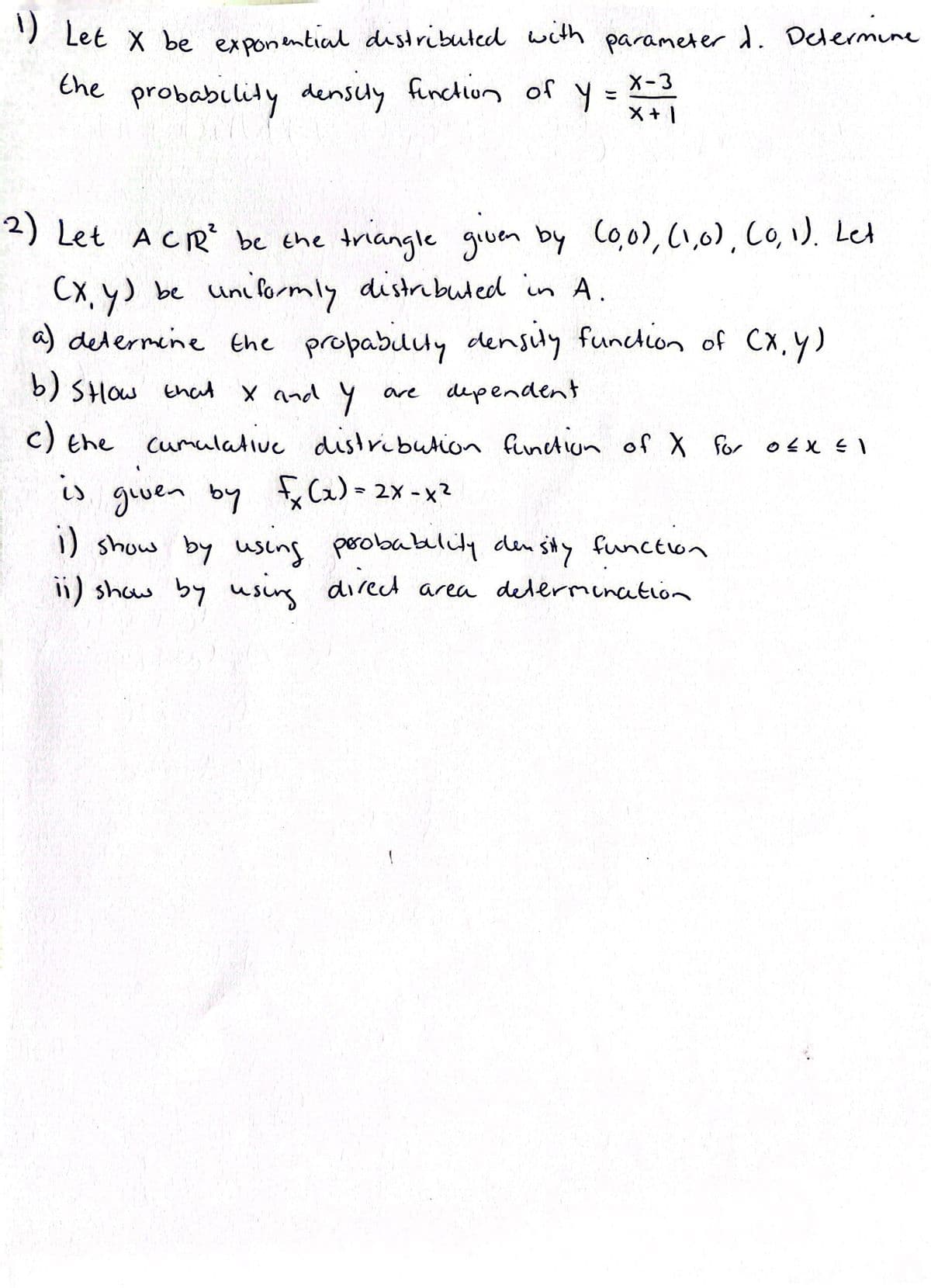 1) Let X be exponential distributed with parameter d. Determine
the probability density function of y
X-3
X + 1
2) Let A CR² be the triangle given by (0,0), (1,0), (0, 1). Let
(x, y) be uniformly distributed in A.
a) determine the propability density function of (x, y)
b) SHow that x and y
are dependent
c) the cumulative distribution function of X for OEX EI
is given by fx (x)=2x-x²
1) show by using probability density function
11) show by using direct area determination