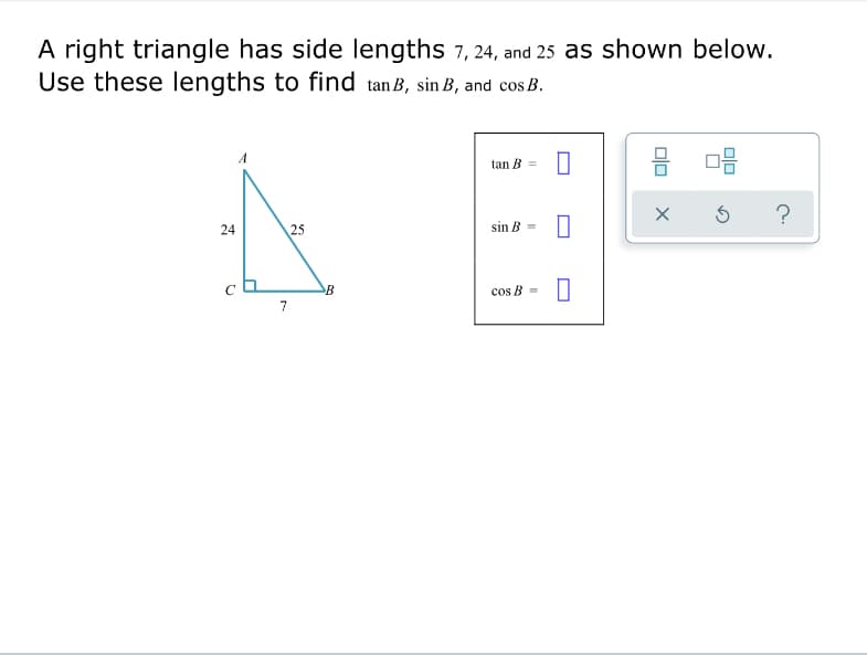 A right triangle has side lengths 7, 24, and 25 as shown below.
Use these lengths to find tan B, sin B, and cos B.
tan B =
?
24
25
sin B =
B
cos B =
7
olo
