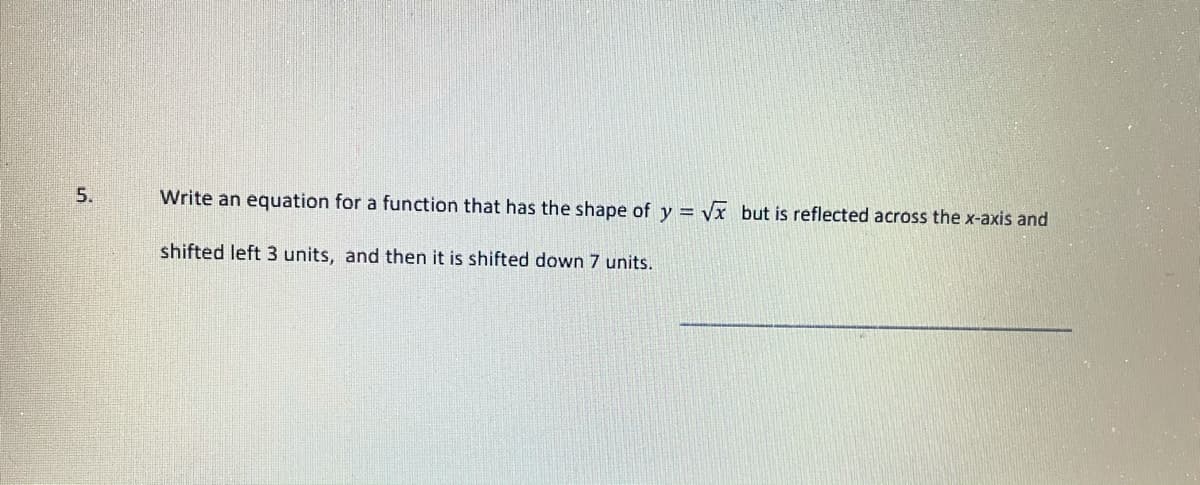 5.
Write an equation for a function that has the shape of y =
Vx but is reflected across the x-axis and
shifted left 3 units, and then it is shifted down 7 units.
