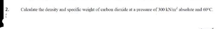 Calculate the density and specific weight of carbon dioxide at a pressure of 300 kN/m* absolute and 60°C.
2.
