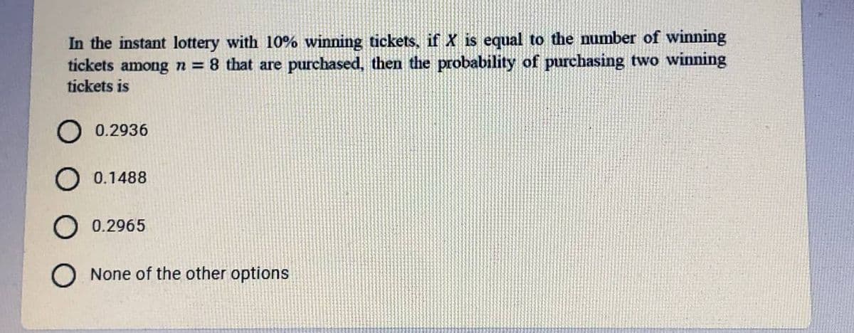 In the instant lottery with 10% winning tickets, if X is equal to the number of winning
tickets among n = 8 that are purchased, then the probability of purchasing two winning
tíckets is
O 0.2936
O 0.1488
O 0.2965
O None of the other options
