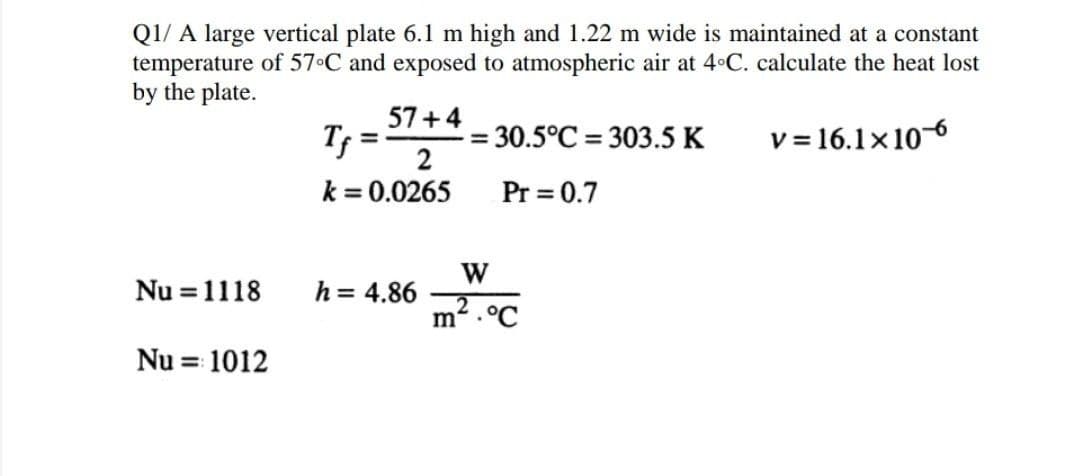 Q1/ A large vertical plate 6.1 m high and 1.22 m wide is maintained at a constant
temperature of 57 C and exposed to atmospheric air at 4 C. calculate the heat lost
by the plate.
57+4
Tf =
= 30.5°C = 303.5 K
2
v = 16.1x10-6
%3D
k = 0.0265
Pr = 0.7
Nu = 1118
W
h = 4.86
m² .°C
Nu = 1012
