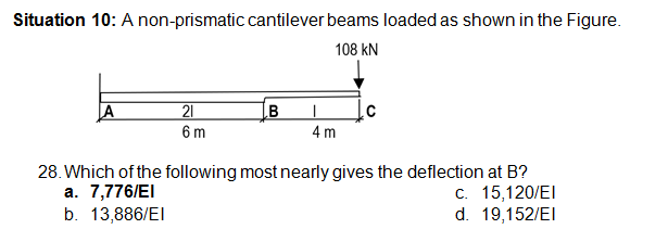 Situation 10: A non-prismatic cantilever beams loaded as shown in the Figure.
108 kN
A
21
6 m
4 m
28. Which of the following most nearly gives the deflection at B?
а. 7,776/EI
b. 13,886/EI
с. 15,120/EI
d. 19,152/EI
