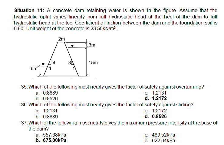 Situation 11: A concrete dam retaining water is shown in the figure. Assume that the
hydrostatic uplift varies linearly from full hydrostatic head at the heel of the dam to full
hydrostatic head at the toe. Coefficient of friction between the dam and the foundation soil is
0.60. Unit weight of the concrete is 23.50kN/m3.
2m
3m
4
15m
6m
35. Which of the following most nearly gives the factor of safety against overturning?
a. 0.8689
b. 0.8526
c. 1.2131
d. 1.2172
36. Which of the following most nearly gives the factor of safety against sliding?
c. 1.2172
d. 0.8526
a. 1.2131
b. 0.8689
37. Which of the following most nearly gives the maximum pressure intensity at the base of
the dam?
a. 557.68kPa
b. 675.00kPa
C. 489.52kPa
d. 622.04kPa
