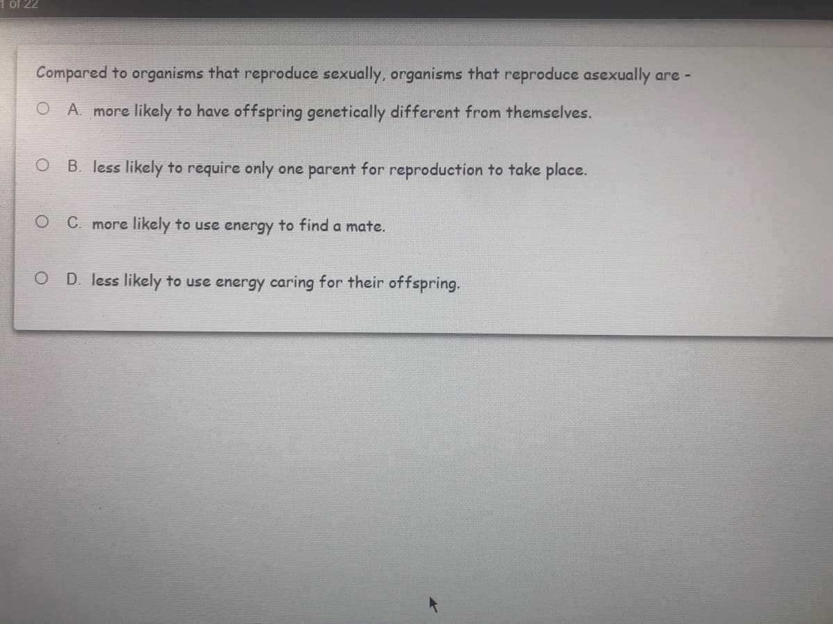 of 22
Compared to organisms that reproduce sexually, organisms that reproduce asexually are -
O A. more likely to have offspring genetically different from themselves.
B. less likely to require only one parent for reproduction to take place.
C. more likely to use energy to find a mate.
D. less likely to use energy caring for their offspring.

