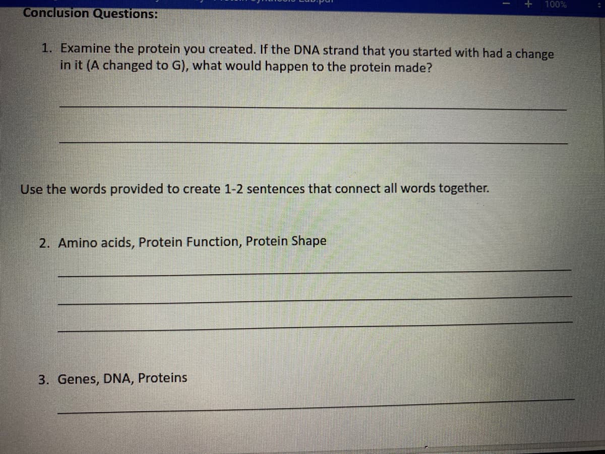 100%
Conclusion Questions:
1. Examine the protein you created. If the DNA strand that you started with had a change
in it (A changed to G), what would happen to the protein made?
Use the words provided to create 1-2 sentences that connect all words together.
2. Amino acids, Protein Function, Protein Shape
3. Genes, DNA, Proteins
