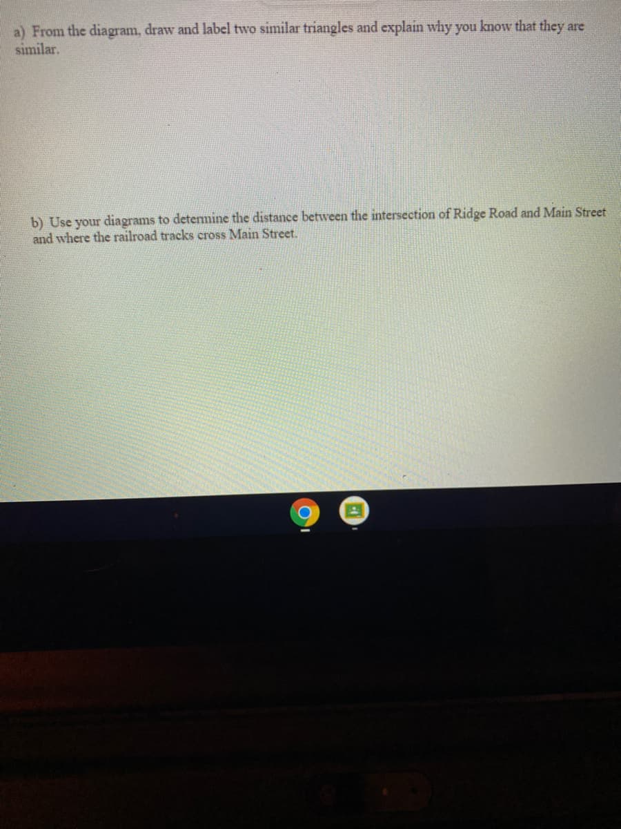 a) From the diagram, draw and label two similar triangles and explain why you know that they are
similar.
b) Use your diagrams to detemine the distance between the intersection of Ridge Road and Main Street
and where the railroad tracks cross Main Street.
