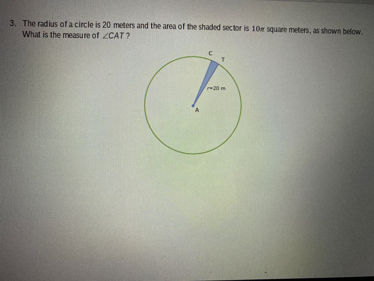 3. The radius of a circle is 20 meters and the area of the shaded sector is 10n square meters, as shown below.
What is the measure of CAT?
20 m
