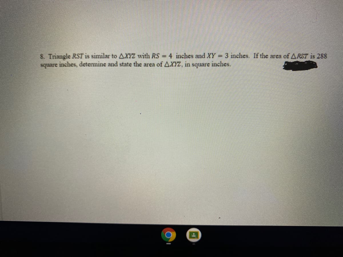 8. Triangle RST is similar to AXYZ with RS 4 inches and XY = 3 inches. If the area of ARST is 288
square inches, determine and state the area of AXYZ, in
square
inches.
