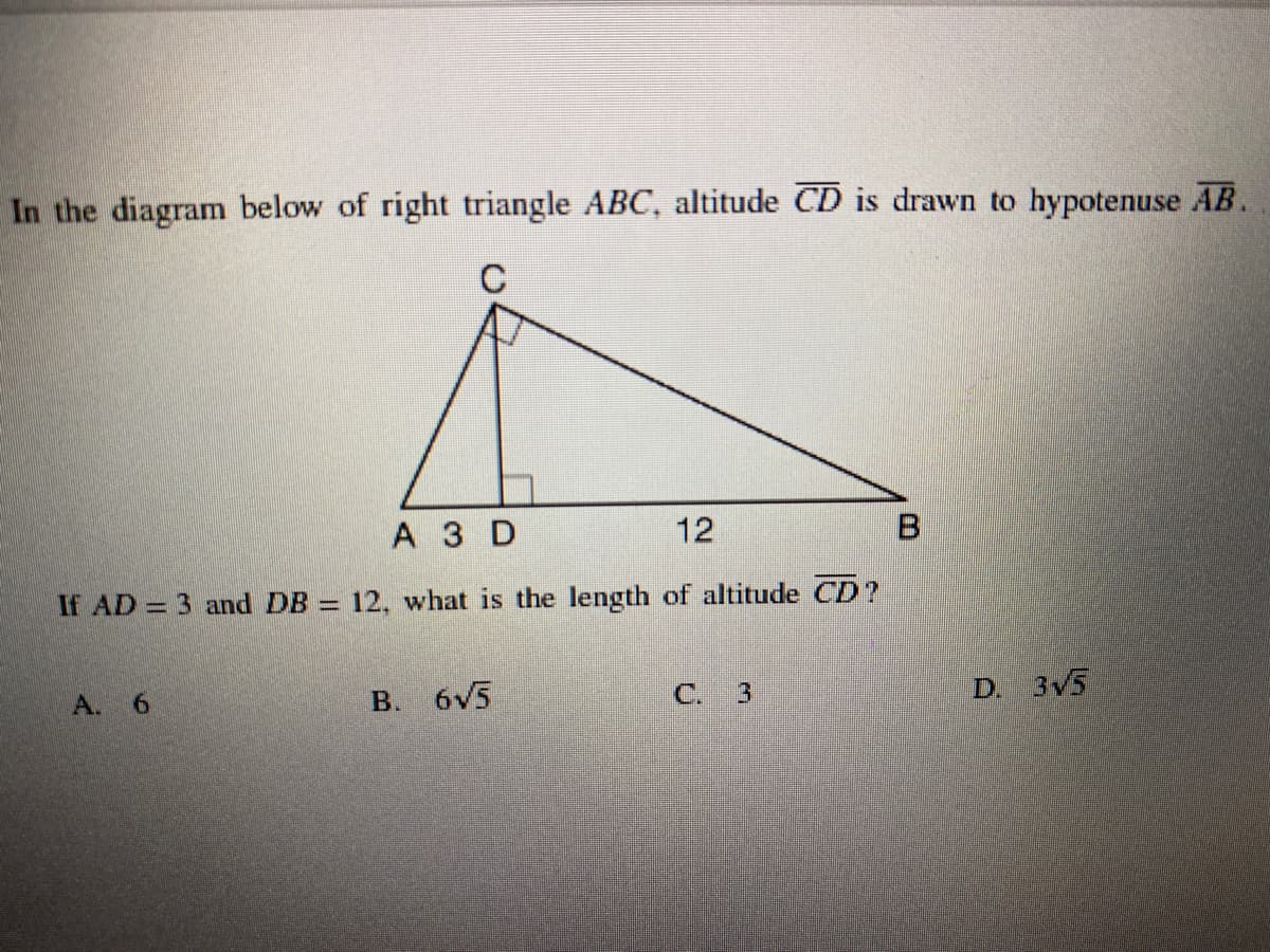 In the diagram below of right triangle ABC, altitude CD is drawn to hypotenuse AB.
C
А3D
12
If AD = 3 and DB = 12, what is the length of altitude CD?
A. 6
B. 6v5
3
D. 3V5
C.
