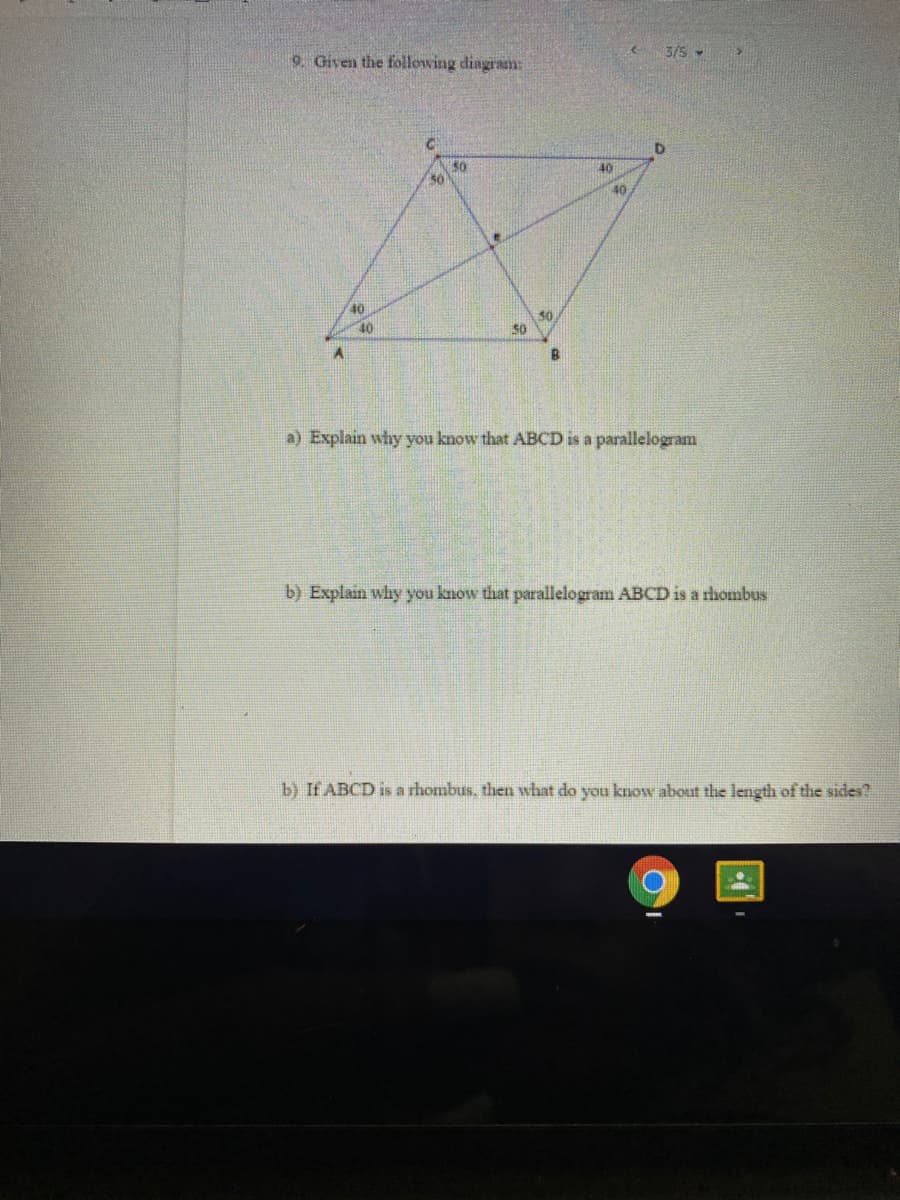 3/5 -
9. Given the following diagram:
50
30
40
40
40
30
50
40
B.
a) Explain why you know that ABCD is a parallelogram
b) Explain why you know that parallelogram ABCD is a rhombus
b) If ABCD is a rhombus, then what do you know about the length of the sides?
