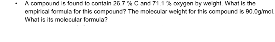 A compound is found to contain 26.7 % C and 71.1 % oxygen by weight. What is the
empirical formula for this compound? The molecular weight for this compound is 90.0g/mol.
What is its molecular formula?
