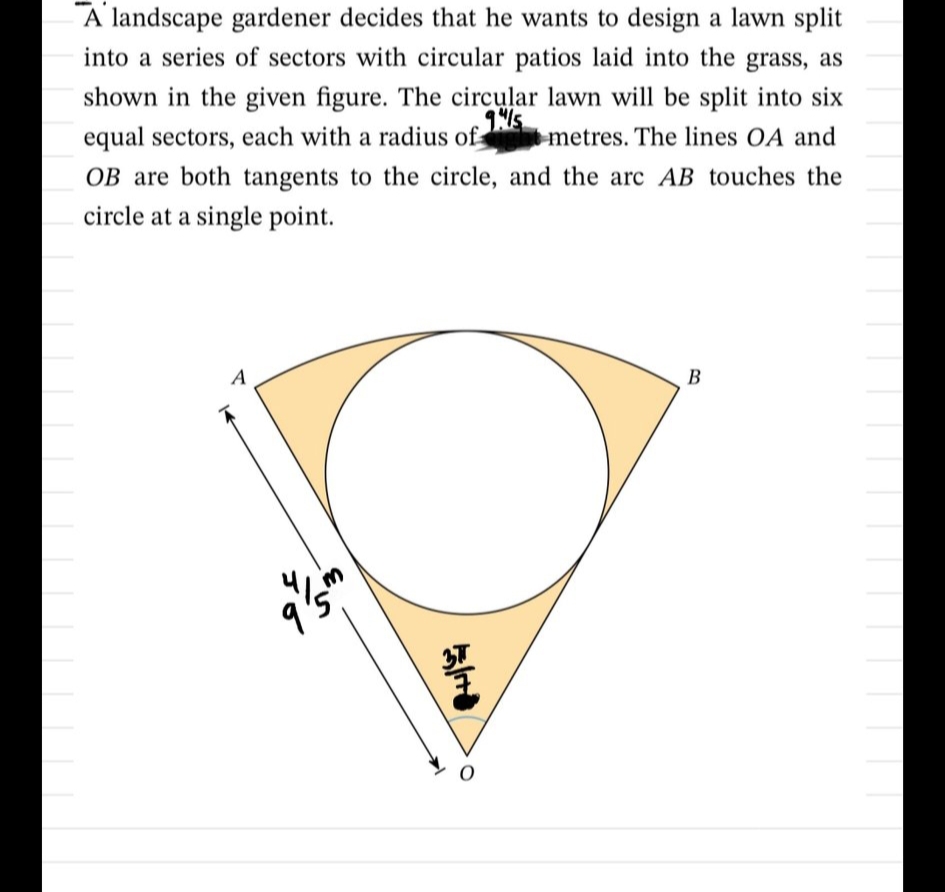 A landscape gardener decides that he wants to design a lawn split
into a series of sectors with circular patios laid into the grass, as
shown in the given figure. The circular lawn will be split into six
equal sectors, each with a radius ofs
OB are both tangents to the circle, and the arc AB touches the
metres. The lines OA and
circle at a single point.
A
В
