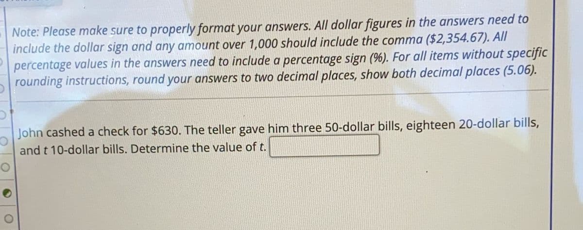 Note: Please make sure to properly format your answers. All dollar figures in the answers need to
include the dollar sign and any amount over 1,000 should include the comma ($2,354.67). All
percentage values in the answers need to include a percentage sign (%). For all items without specific
rounding instructions, round your answers to two decimal places, show both decimal places (5.06).
John cashed a check for $630. The teller gave him three 50-dollar bills, eighteen 20-dollar bills,
and t 10-dollar bills. Determine the value of t.
