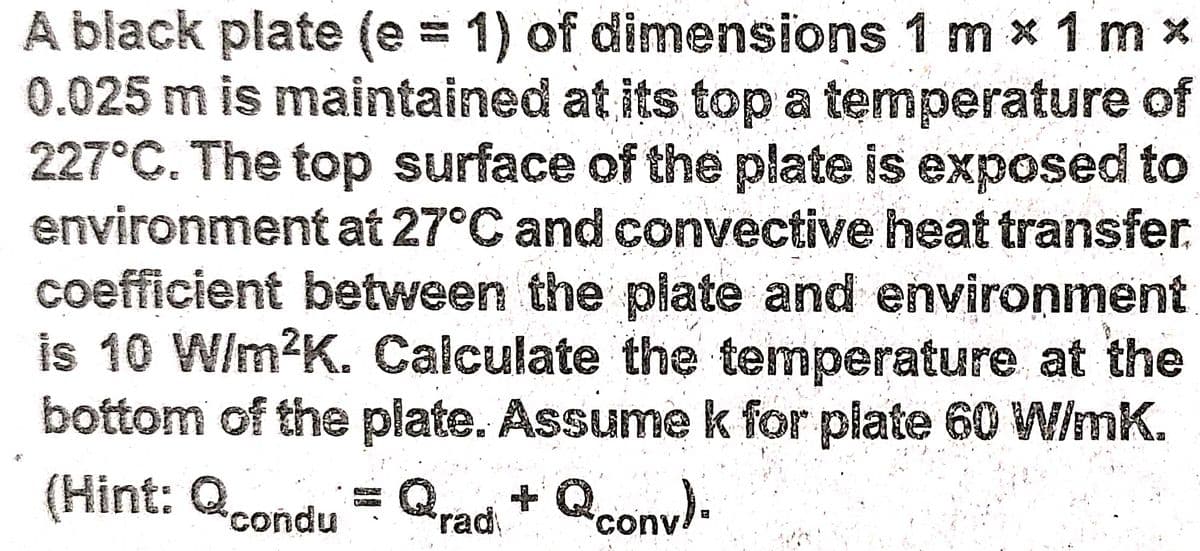A black plate (e = 1) of dimensions 1 m x 1 m x
0.025 m is maintained at its top a temperature of
227°C. The top surface of the plate is exposed to
environment at 27°C and convective heat transfer
coefficient between the plate and environment
is 10 W/m?K. Calculate the temperature at the
bottom of the plate. Assume k for plate 60 W/mK.
(Hint: Qcondu = Qrad, * Qconv).
