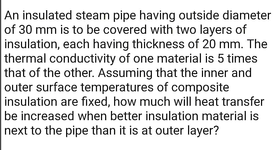 An insulated steam pipe having outside diameter
of 30 mm is to be covered with two layers of
insulation, each having thickness of 20 mm. The
thermal conductivity of one material is 5 times
that of the other. Assuming that the inner and
outer surface temperatures of composite
insulation are fixed, how much will heat transfer
be increased when better insulation material is
next to the pipe than it is at outer layer?
