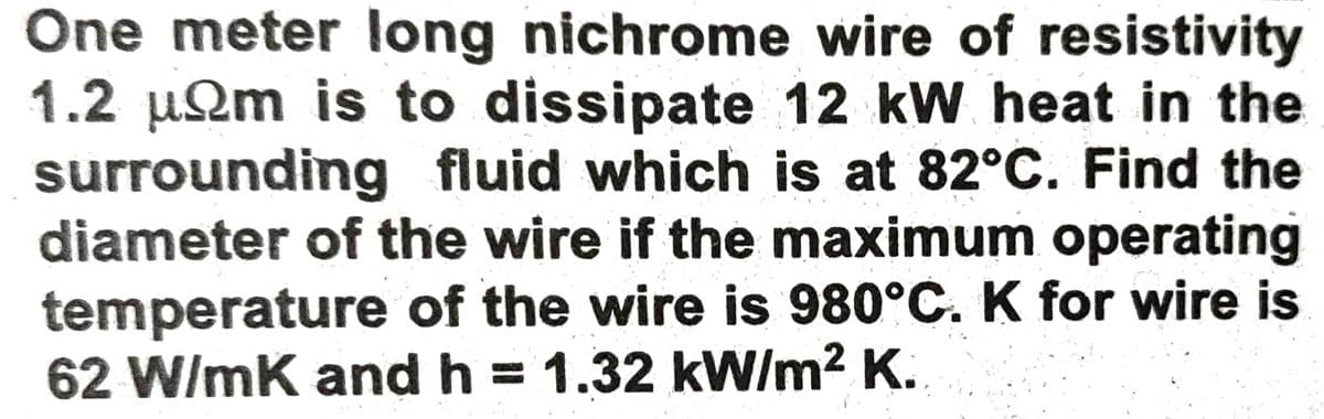 One meter long nichrome wire of resistivity
1.2 µQm is to dissipate 12 kW heat in the
surrounding fluid which is at 82°C. Find the
diameter of the wire if the maximum operating
temperature of the wire is 980°C. K for wire is
62 W/mK and h = 1.32 kW/m? K.
