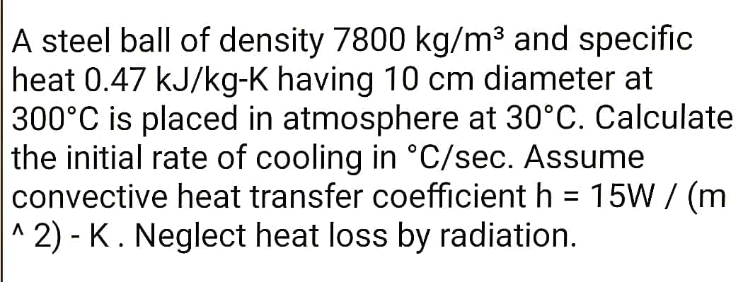 A steel ball of density 7800 kg/m³ and specific
heat 0.47 kJ/kg-K having 10 cm diameter at
300°C is placed in atmosphere at 30°C. Calculate
the initial rate of cooling in °C/sec. Assume
convective heat transfer coefficient h = 15W / (m
^ 2) - K . Neglect heat loss by radiation.
