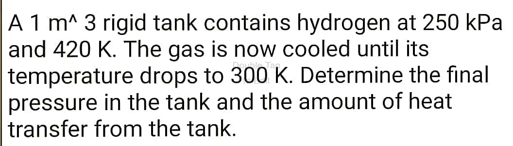 A 1 m^ 3 rigid tank contains hydrogen at 250 kPa
and 420 K. The gas is now cooled until its
temperature drops to 300 K. Determine the final
pressure in the tank and the amount of heat
transfer from the tank.
