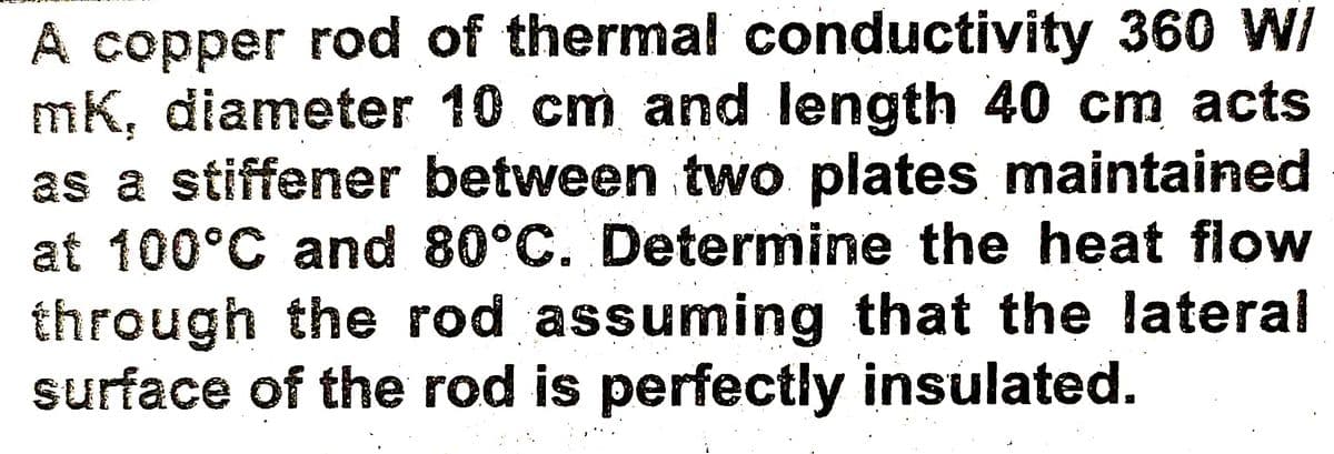 A copper rod of thermal conductivity 360 W/
mK, diameter 10 cm and length 40 cm acts
as a stiffener between two plates maintained
at 100°C and 80°C. Determine the heat flow
through the rod assuming that the lateral
surface of the rod is perfectly insulated.
