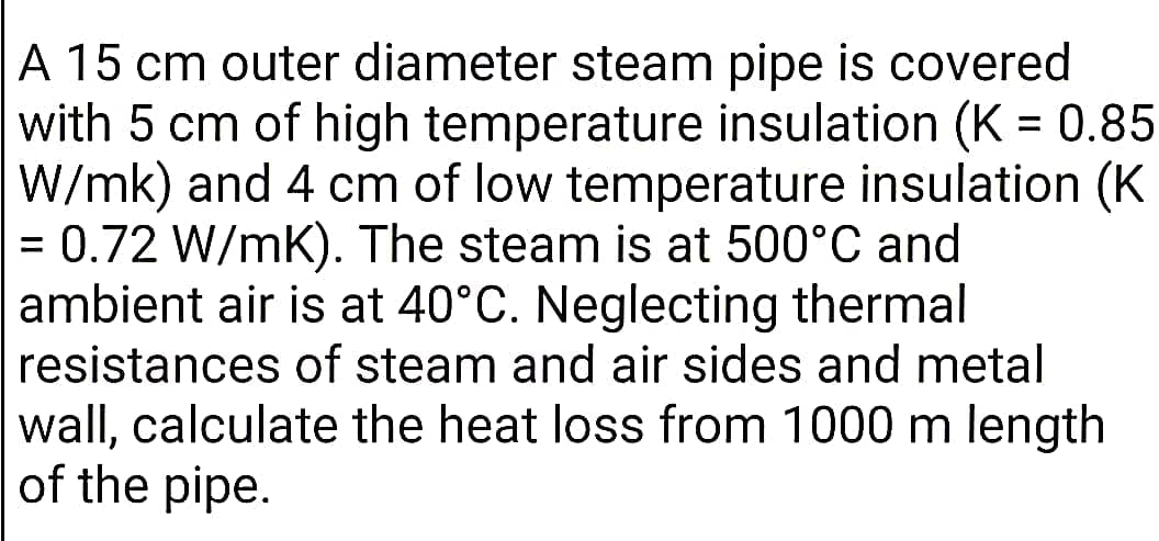 A 15 cm outer diameter steam pipe is covered
with 5 cm of high temperature insulation (K = 0.85
W/mk) and 4 cm of low temperature insulation (K
= 0.72 W/mK). The steam is at 500°C and
ambient air is at 40°C. Neglecting thermal
resistances of steam and air sides and metal
%3D
wall, calculate the heat loss from 1000 m length
of the pipe.
