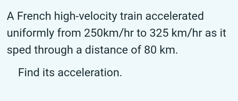 A French high-velocity train accelerated
uniformly from 250km/hr to 325 km/hr as it
sped through a distance of 80 km.
Find its acceleration.
