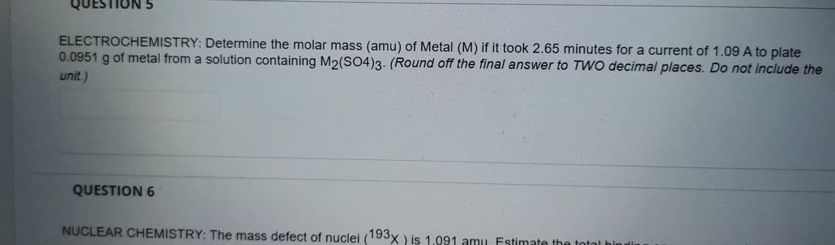 QUESTION 5
ELECTROCHEMISTRY: Determine the molar mass (amu) of Metal (M) if it took 2.65 minutes for a current of 1.09 A to plate
0.0951 g of metal from a solution containing M2(SO4)3. (Round off the final answer to TWO decimal places. Do not include the
unit.)
QUESTION 6
NUCLEAR CHEMISTRY: The mass defect of nuclei (193x ) is 1.091 amu. Estimate the total hin
