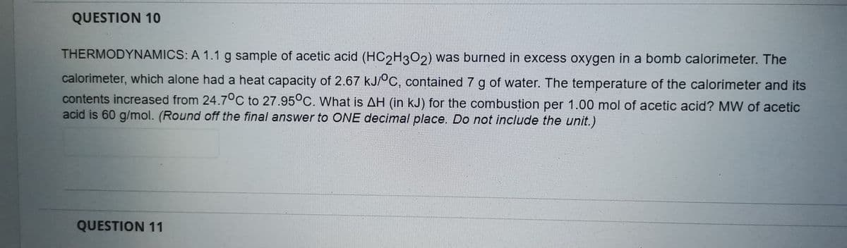 QUESTION 10
THERMODYNAMICS: A 1.1 g sample of acetic acid (HC2H3O2) was burned in excess oxygen in a bomb calorimeter. The
calorimeter, which alone had a heat capacity of 2.67 kJ/°C, contained 7 g of water. The temperature of the calorimeter and its
contents increased from 24.7°C to 27.95°C. What is AH (in kJ) for the combustion per 1.00 mol of acetic acid? MW of acetic
acid is 60 g/mol. (Round off the final answer to ONE decimal place. Do not include the unit.)
QUESTION 11
