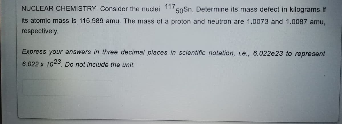 NUCLEAR CHEMISTRY: Consider the nuclei
117
50Sn. Determine its mass defect in kilograms if
its atomic mass is 116.989 amu. The mass of a proton and neutron are 1.0073 and 1.0087 amu,
respectively.
Express your answers in three decimal places in scientific notation, i.e., 6.022e23 to represent
6.022 x 1023. Do not include the unit.
