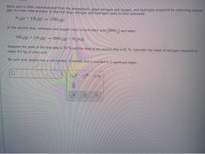 Nitric acid is often manufactured from the atmospheric gases nitrogen and oxygen, and hydrogen prepared by reforming natural
gas, in a two-step process. In the first step, nitrogen and hydrogen react to form ammonia:
Na(g) + 3H,(g) – 2NH;(g)
In the second step, ammonia and oxygen react to form nitric acid (HNO) and water:
NH,(g) + 20,(g)
HNO-(g) + H,0(g)
Suppose the yield of the first step is 70.% and the yield of the second step is 61.%. Calculate the mass of nitrogen required to
make 9.0 kg of nitric acid.
Be sure your answer has a unit symbol, if needed, and is rounded to 2 significant digits.
