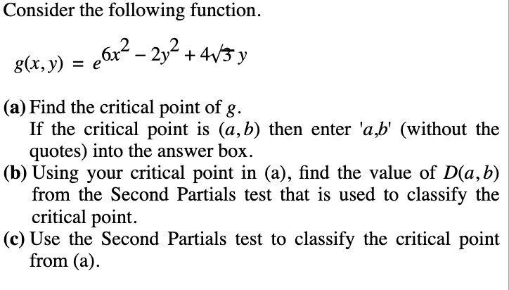 Consider the following function.
6x2 - 2y2 + 4V3 y
g(x, y)
(a) Find the critical point of g.
If the critical point is (a,b) then enter 'a,b' (without the
quotes) into the answer box.
(b) Using your critical point in (a), find the value of D(a,b)
from the Second Partials test that is used to classify the
critical point.
