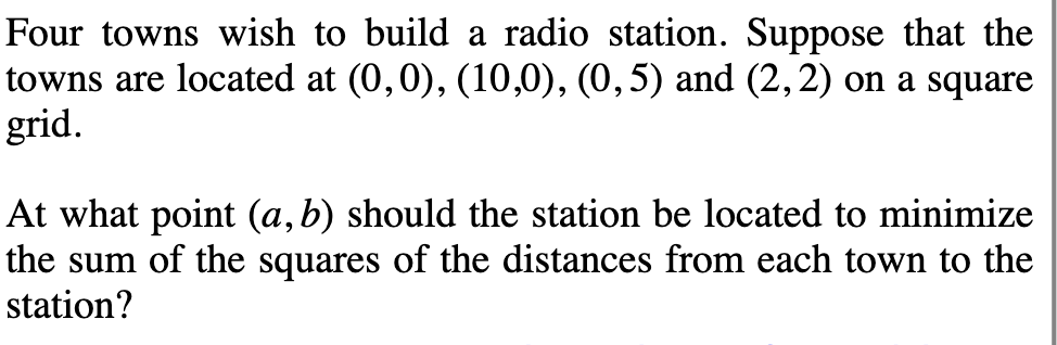 Four towns wish to build a radio station. Suppose that the
towns are located at (0,0), (10,0), (0,5) and (2, 2) on a square
grid.
At what point (a, b) should the station be located to minimize
the sum of the squares of the distances from each town to the
station?
