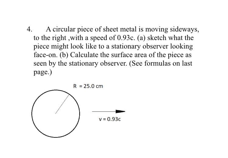 A circular piece of sheet metal is moving sideways,
to the right ,with a speed of 0.93c. (a) sketch what the
piece might look like to a stationary observer looking
face-on. (b) Calculate the surface area of the piece as
seen by the stationary observer. (See formulas on last
page.)
4.
R = 25.0 cm
v = 0.93c
