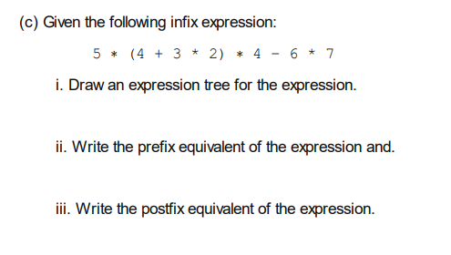 (c) Given the following infix expression:
5 * (4 + 3 * 2) * 4
6 * 7
i. Draw an expression tree for the expression.
ii. Write the prefix equivalent of the expression and.
ii. Write the postfix equivalent of the expression.
