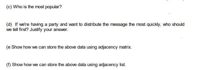 (c) Who is the most popular?
(d) If we're having a party and want to distribute the message the most quickly, who should
we tell first? Justify your answer.
(e Show how we can store the above data using adjacency matrix.
(f) Show how we can store the above data using adjacency list.
