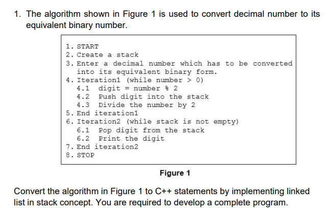 1. The algorithm shown in Figure 1 is used to convert decimal number to its
equivalent binary number.
1. START
2. Create a stack
3. Enter a decimal number which has to be converted
into its equivalent binary form.
4. Iterationl (while number > 0)
4.1 digit = number $ 2
4.2 Push digit into the stack
4.3 Divide the number by 2
5. End iterationl
6. Iteration2 (while stack is not empty)
6.1 Pop digit from the stack
Print the digit
6.2
7. End iteration2
8. STOP
Figure 1
Convert the algorithm in Figure 1 to C++ statements by implementing linked
list in stack concept. You are required to develop a complete program.
