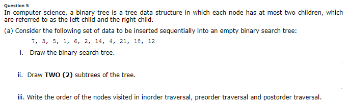 Question 5
In computer science, a binary tree is a tree data structure in which each node has at most two children, which
are referred to as the left child and the right child.
(a) Consider the following set of data to be inserted sequentially into an empty binary search tree:
7, 3, 5, 1, 6, 2, 14, 4, 21, 18, 12
i. Draw the binary search tree.
ii. Draw TWO (2) subtrees of the tree.
ii. Write the order of the nodes visited in inorder traversal, preorder traversal and postorder traversal.
