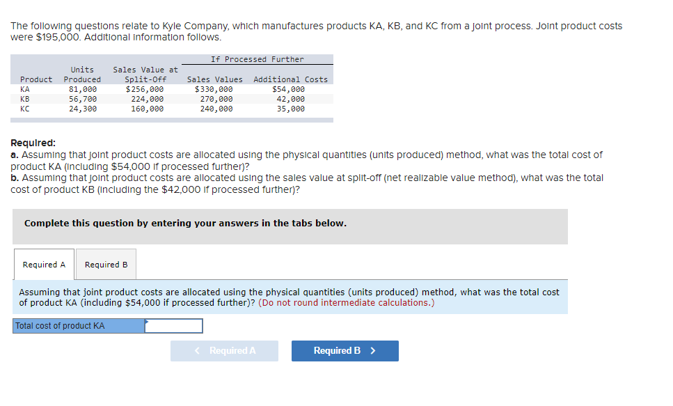 The following questions relate to Kyle Company, which manufactures products KA, KB, and KC from a joint process. Joint product costs
were $195,000. Additional information follows.
Units
Product Produced
81,000
56,700
24,300
ΚΑΙ
KB
KC
Sales Value at
Split-Off
$256,000
224,000
160,000
Required A Required B
If Processed Further
Total cost of product KA
Sales Values Additional Costs
$54,000
42,000
35,000
Required:
a. Assuming that joint product costs are allocated using the physical quantities (units produced) method, what was the total cost of
product KA (including $54,000 if processed further)?
b. Assuming that joint product costs are allocated using the sales value at split-off (net realizable value method), what was the total
cost of product KB (including the $42,000 if processed further)?
$330,000
270,000
240,000
Complete this question by entering your answers in the tabs below.
Assuming that joint product costs are allocated using the physical quantities (units produced) method, what was the total cost
of product KA (including $54,000 if processed further)? (Do not round intermediate calculations.)
< Required A
Required B >