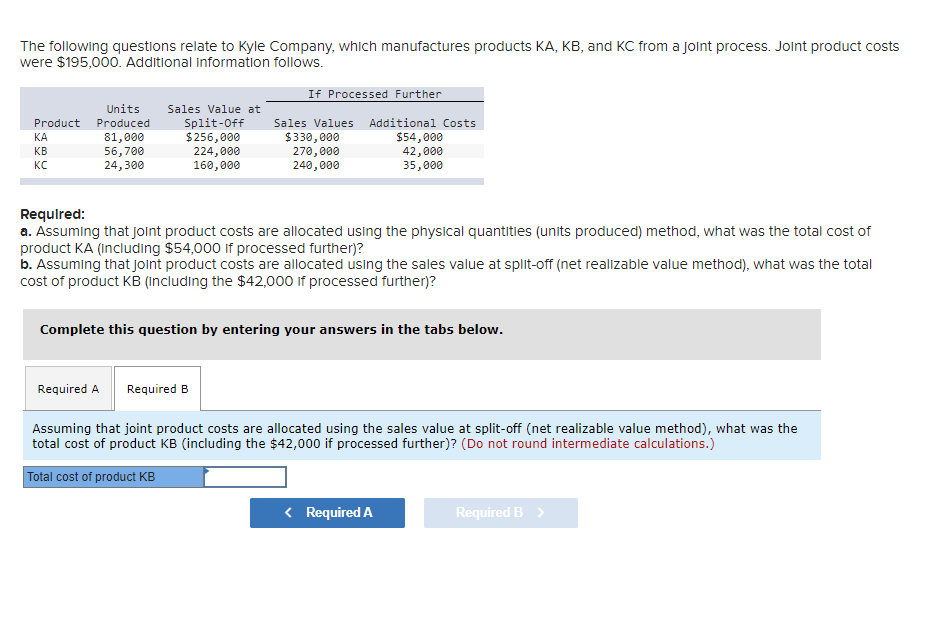 The following questions relate to Kyle Company, which manufactures products KA, KB, and KC from a joint process. Joint product costs
were $195,000. Additional information follows.
Units Sales Value at
Split-Off
$256,000
Product Produced
81,000
56,700
24,300
ΚΑΙ
KB
KC
224,000
160,000
If Processed Further
Sales Values Additional Costs
$54,000
42,000
35,000
$330,000
270,000
240,000
Required:
a. Assuming that joint product costs are allocated using the physical quantities (units produced) method, what was the total cost of
product KA (including $54,000 if processed further)?
b. Assuming that joint product costs are allocated using the sales value at split-off (net realizable value method), what was the total
cost of product KB (including the $42,000 if processed further)?
Complete this question by entering your answers in the tabs below.
Required A Required B
Assuming that joint product costs are allocated using the sales value at split-off (net realizable value method), what was the
total cost of product KB (including the $42,000 if processed further)? (Do not round intermediate calculations.)
Total cost of product KB
< Required A
Required B >