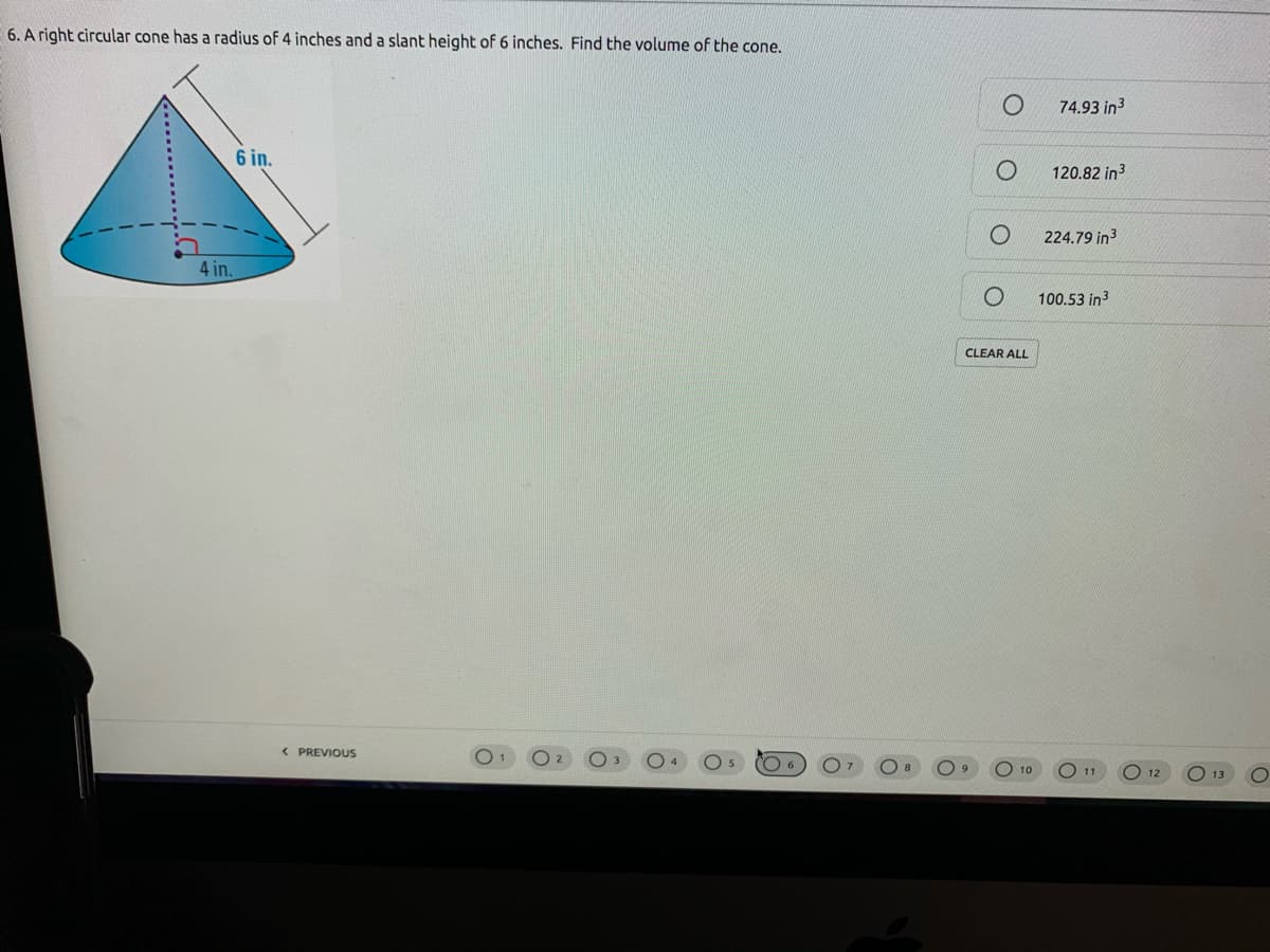 6. A right circular cone has a radius of 4 inches and a slant height of 6 inches. Find the volume of the cone.
74.93 in3
6 in.
120.82 in3
224.79 in3
4 in.
100.53 in3
CLEAR ALL
< PREVIOUS
O 10
11
