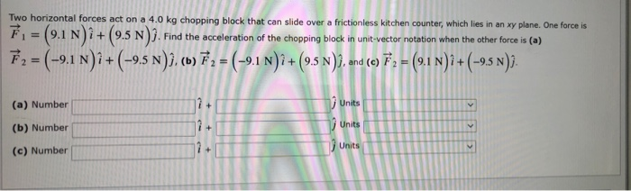 Two horizontal forces act on a 4.0 kg chopping block that can slide over a frictionless kitchen counter, which lies in an xy plane. One force is
É = (9.1 N)i+ (9.5 N). Find the acceleration of the chopping block in unit-vector notation when the other force is (a)
F2=(-9.1 N)i+ (-9.5 N)ĵ, (b) F 1 = (-9.1 N)î + (9.5 N)3, and (e) F, = (9.1 N) î + (-9.5 N).
2%=
(a) Number
Units
1 Units
(b) Number
Units
(c) Number

