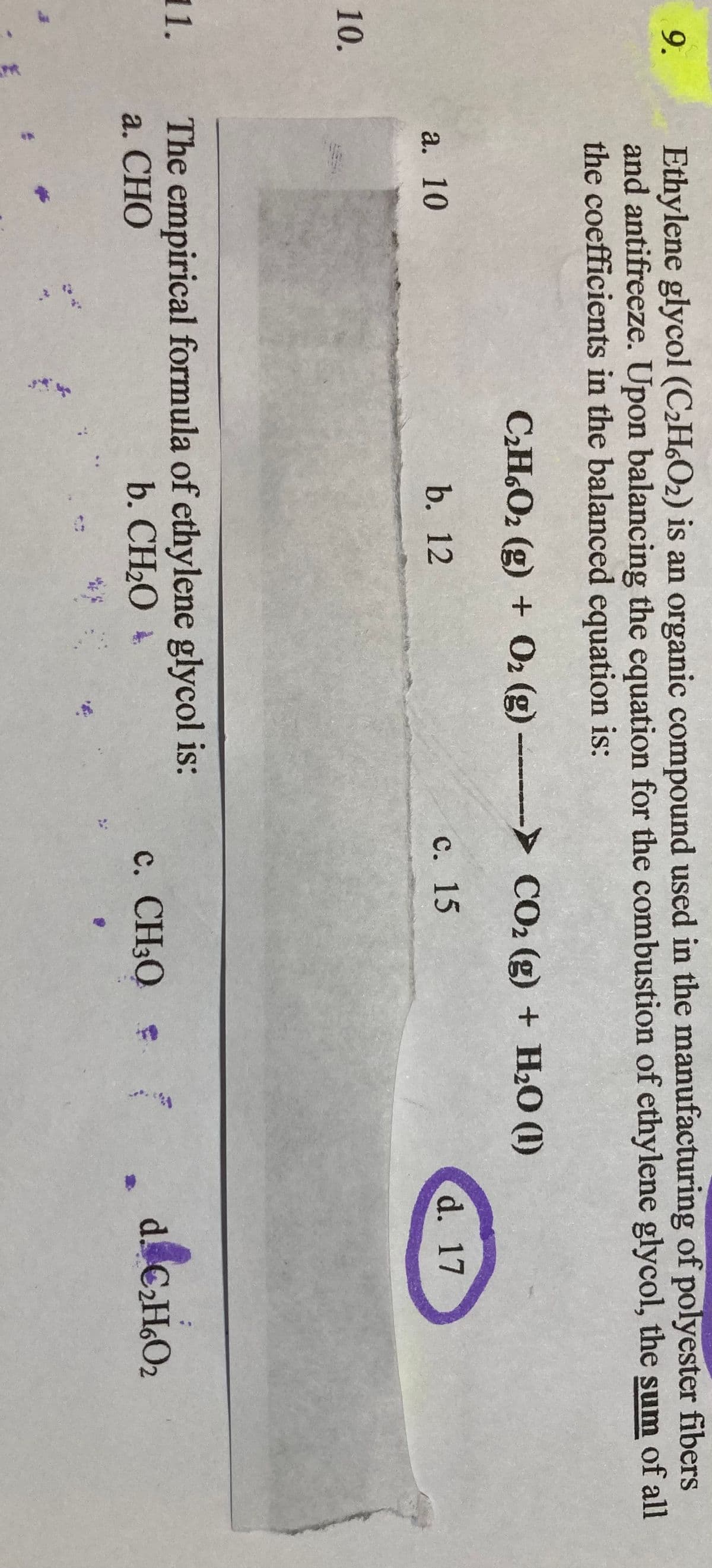 Ethylene glycol (C2H6O2) is an organic compound used in the manufacturing of polyester fibers
and antifreeze. Upon balancing the equation for the combustion of ethylene glycol, the sum of all
the coefficients in the balanced equation is:
9.
CH.O2 (g) + O2 (g) CO2 (g) + H2O (1)
а. 10
b. 12
с. 15
d. 17
10.
The empirical formula of ethylene glycol is:
a. СНО
11.
b. CH2O +
c. CH30
d. CH.O2
