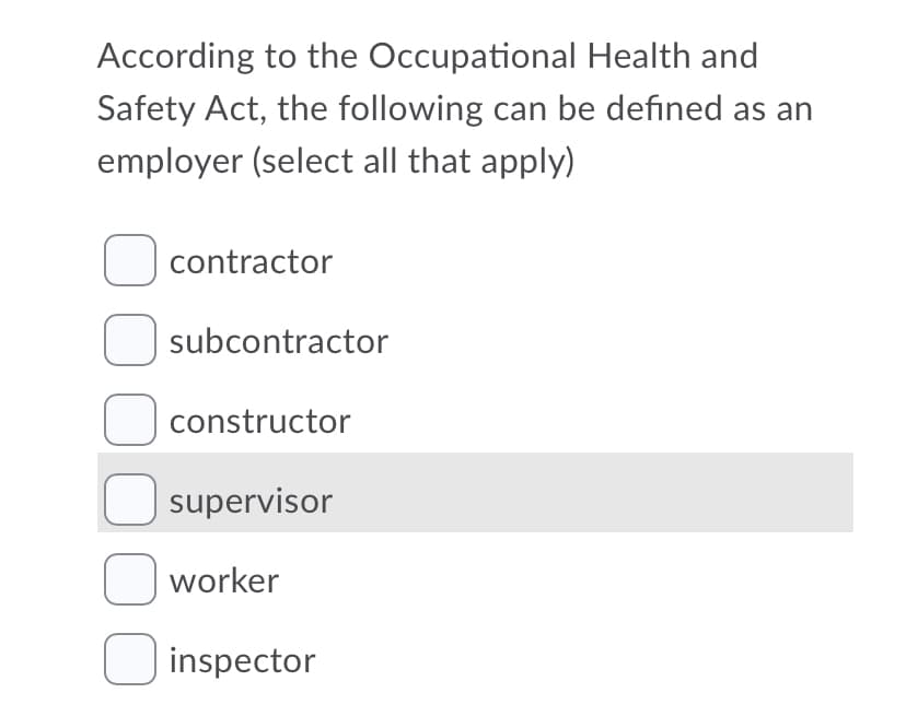 According to the Occupational Health and
Safety Act, the following can be defined as an
employer (select all that apply)
O contractor
U subcontractor
O constructor
U supervisor
O worker
O inspector
