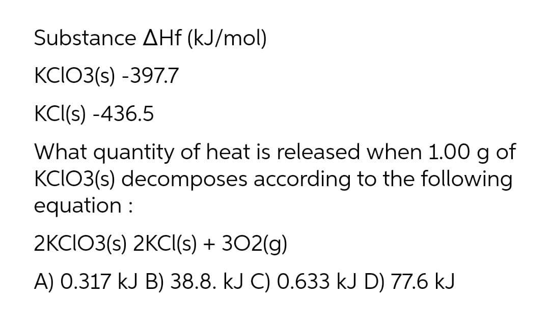 Substance AHf (kJ/mol)
KCIO3(s) -397.7
KCI(s) -436.5
What quantity of heat is released when 1.00 g of
KCIO3(s) decomposes according to the following
equation :
2KCIO3(s) 2KCI(s) + 302(g)
A) 0.317 kJ B) 38.8. kJ C) 0.633 kJ D) 77.6 kJ
