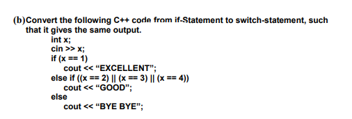 (b)Convert the following C++ code from if-Statement to switch-statement, such
that it gives the same output.
int x;
cin >> x;
if (x == 1)
cout < "EXCELLENT";
else if ((x == 2) || (x == 3) || (x == 4))
cout << "GOOD";
else
cout < "BYE BYE";

