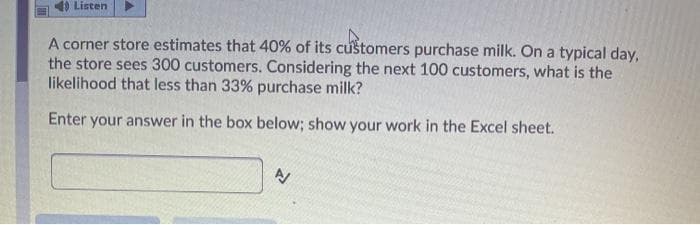 Listen
A corner store estimates that 40% of its customers purchase milk. On a typical day,
the store sees 300 customers. Considering the next 100 customers, what is the
likelihood that less than 33% purchase milk?
Enter your answer in the box below; show your work in the Excel sheet.
