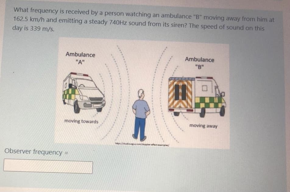 What frequency is received by a person watching an ambulance "B" moving away from him at
162.5 km/h and emitting a steady 740HZ sound from its siren? The speed of sound on this
day is 339 m/s.
Ambulance
"A"
Ambulance
"B"
moving towards
moving away
Observer frequency =
