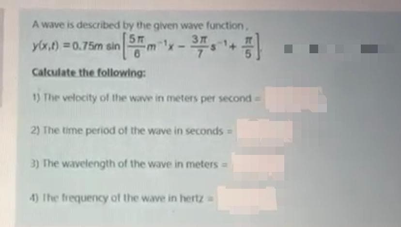 A wave is described by the given wave function,
5
y(x,t) 0.75m sin
Calculate the following:
1) The velocity of the wave in meters per second
2) The time period of the wave in seconds =
3) The wavelength of the wave in meters =
4) The frequency of the wave in hertz
