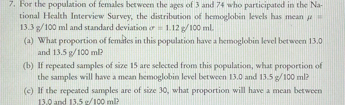 7. For the population of females between the ages of 3 and 74 who participated in the Na-
tional Health Interview Survey, the distribution of hemoglobin levels has mean µ =
13.3 g/100 ml and standard deviation o = 1.12 g/100 ml.
(a) What proportion of femates in this population have a hemoglobin level between 13.0
and 13.5 g/100 ml?
(b) If repeated samples of size 15 are selected from this population, what proportion of
the samples will have a mean hemoglobin level between 13.0 and 13.5 g/100 ml?
(c) If the repeated samples are of size 30, what proportion will have a mean between
13.0 and 13.5 g/100 ml?
